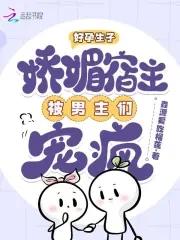 好孕生子:娇媚宿主被男主们宠疯
